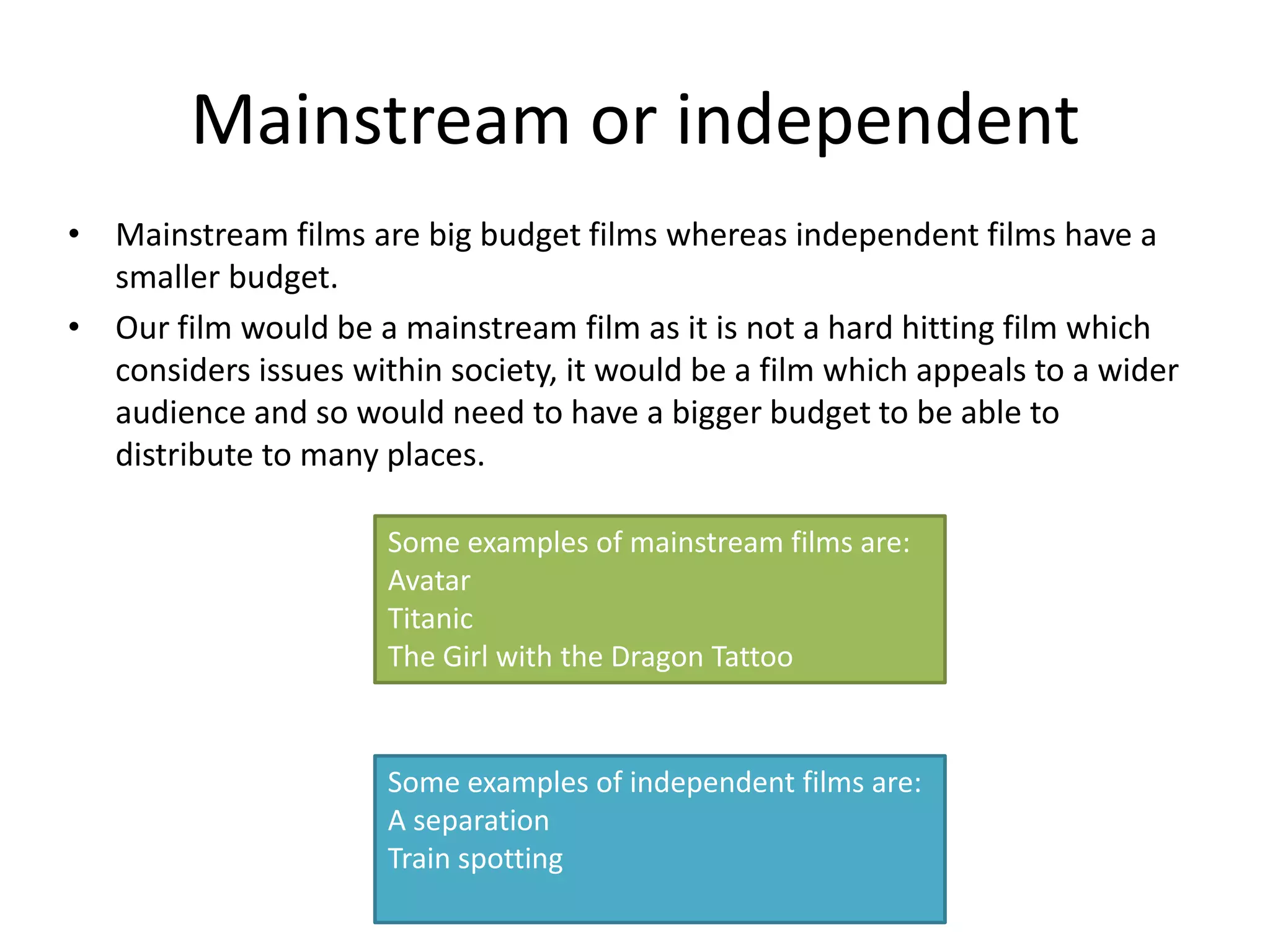 Mainstream or independent
• Mainstream films are big budget films whereas independent films have a
  smaller budget.
• Our film would be a mainstream film as it is not a hard hitting film which
  considers issues within society, it would be a film which appeals to a wider
  audience and so would need to have a bigger budget to be able to
  distribute to many places.

                      Some examples of mainstream films are:
                      Avatar
                      Titanic
                      The Girl with the Dragon Tattoo


                      Some examples of independent films are:
                      A separation
                      Train spotting
 