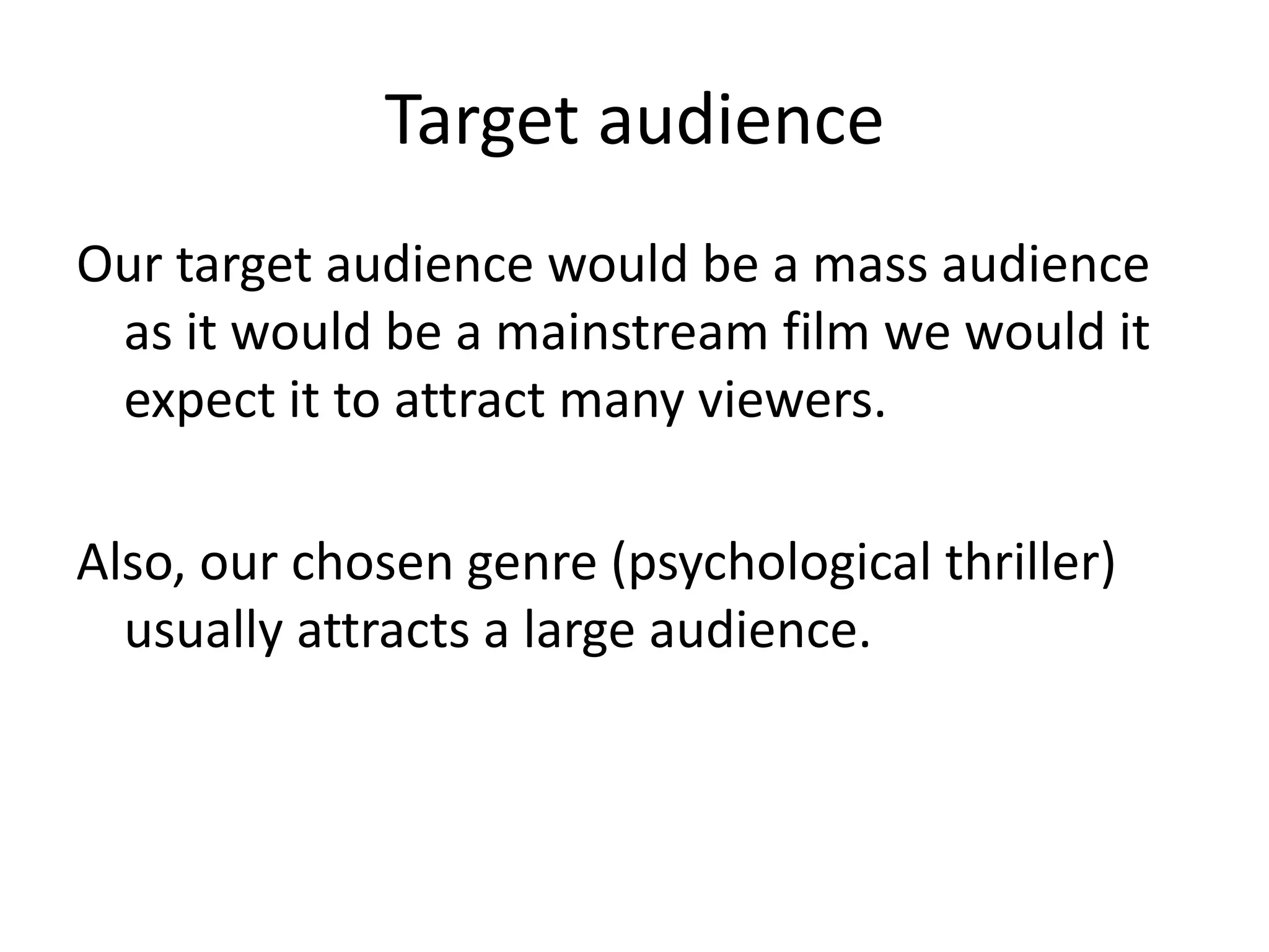 Target audience
Our target audience would be a mass audience
 as it would be a mainstream film we would it
 expect it to attract many viewers.

Also, our chosen genre (psychological thriller)
  usually attracts a large audience.
 