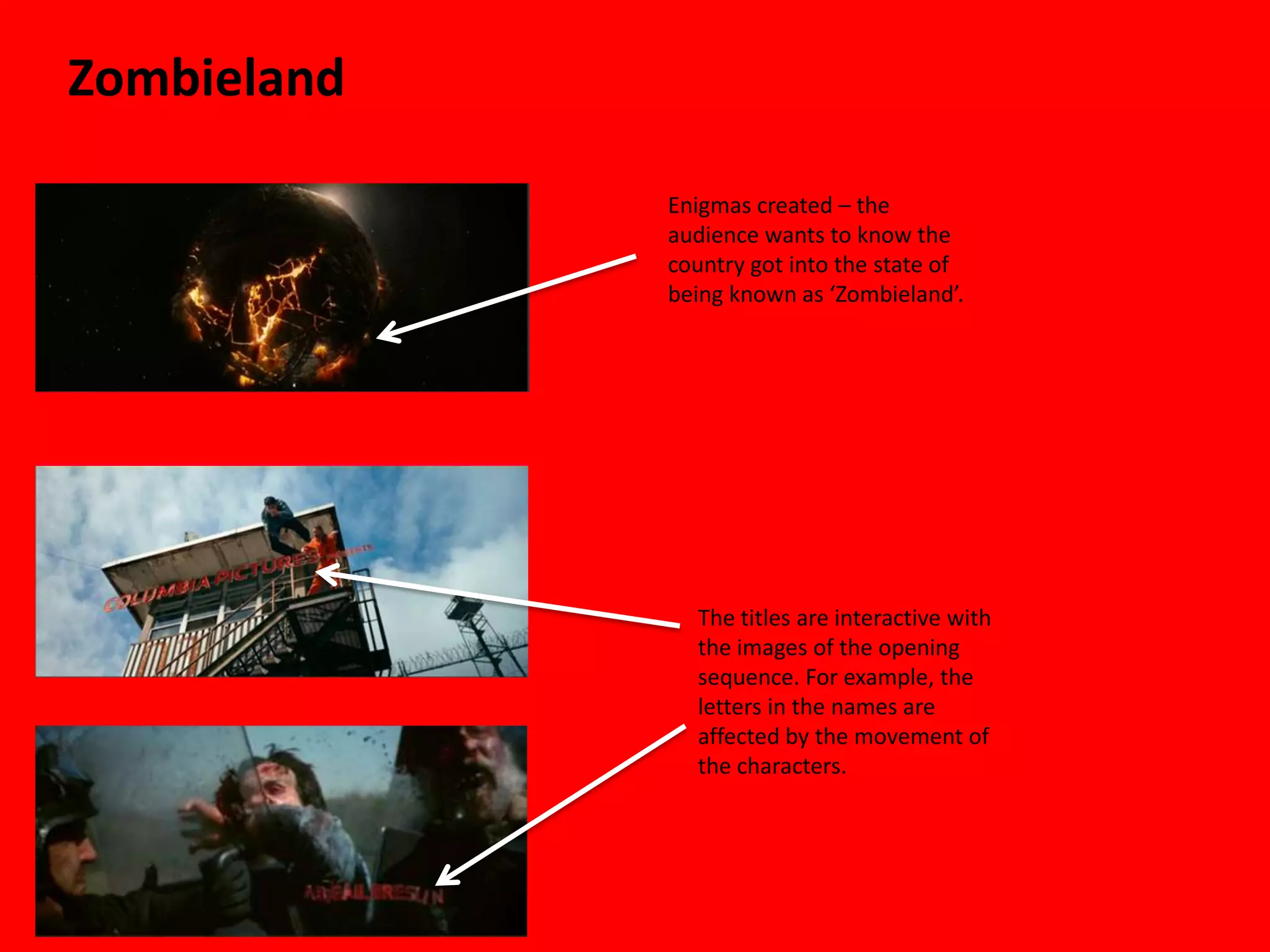 Zombieland

             Enigmas created – the
             audience wants to know the
             country got into the state of
             being known as ‘Zombieland’.




               The titles are interactive with
               the images of the opening
               sequence. For example, the
               letters in the names are
               affected by the movement of
               the characters.
 