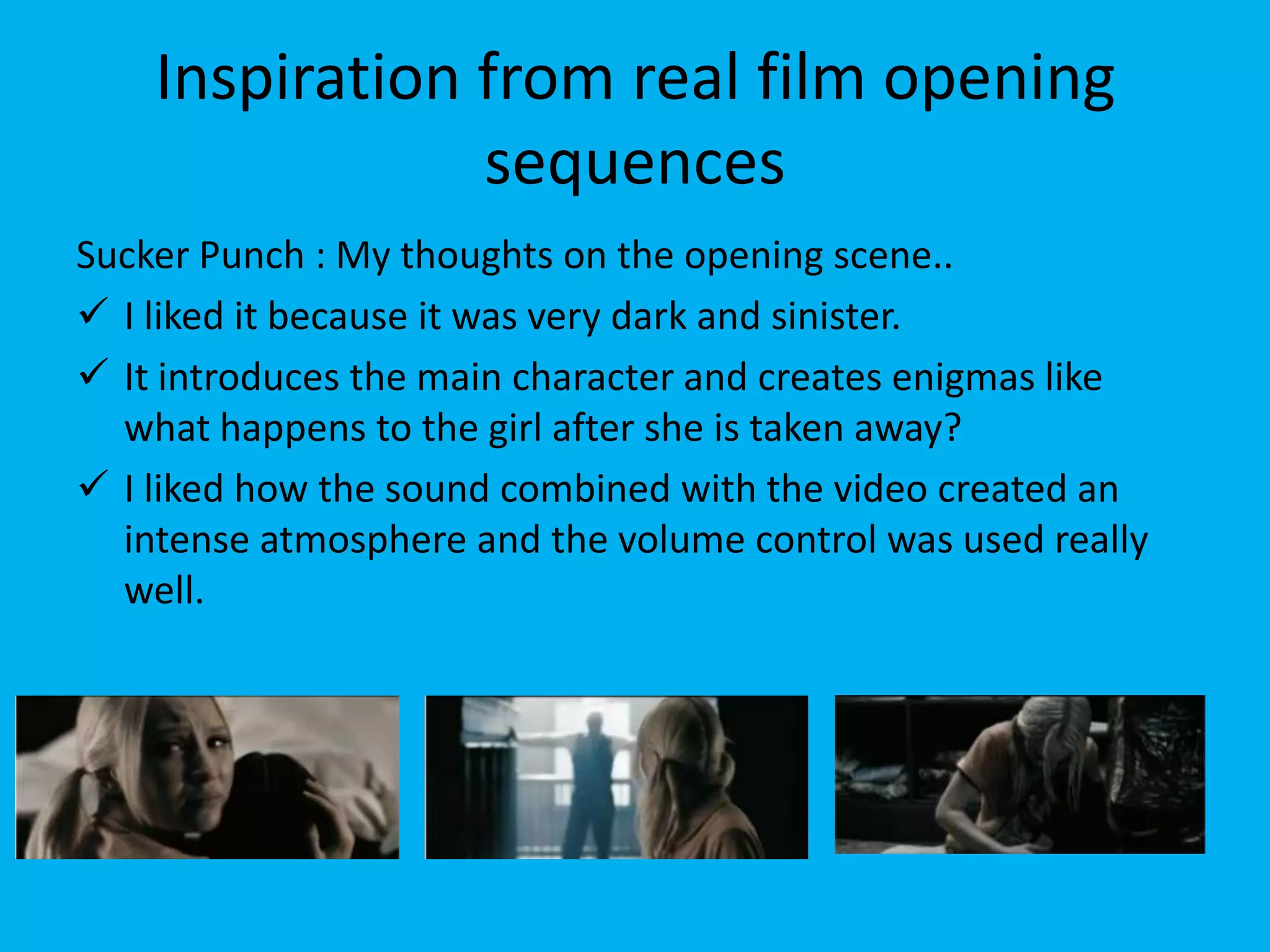 Inspiration from real film opening
                sequences
Sucker Punch : My thoughts on the opening scene..
 I liked it because it was very dark and sinister.
 It introduces the main character and creates enigmas like
  what happens to the girl after she is taken away?
 I liked how the sound combined with the video created an
  intense atmosphere and the volume control was used really
  well.
 
