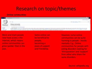 Research on topic/themes
    Online communities




More and more people       Some online can    However, some online
now have access t the      be beneficial to   communities can be quite
internet, which means      people,            harming to people - mostly
online communities can     becoming a         mentally. E.g.. Online
grow quicker than in the   place of support   communities for people with
past.                      and friendship.    eating disorders looking for
                                              ‘thinsporation’ and ‘support’
                                              from other who share the
                                              same disorders.


                                                     Source: wikipedia.org
 