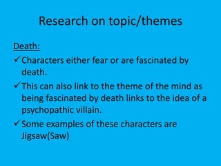 Research on topic/themes
Death:
Characters either fear or are fascinated by
 death.
This can also link to the theme of the mind as
 being fascinated by death links to the idea of a
 psychopathic villain.
Some examples of these characters are
 Jigsaw(Saw)
 