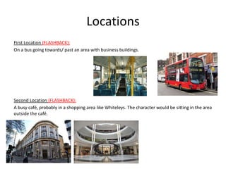 Locations
First Location (FLASHBACK):
On a bus going towards/ past an area with business buildings.




Second Location (FLASHBACK):
A busy café, probably in a shopping area like Whiteleys. The character would be sitting in the area
outside the café.
 