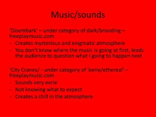 Music/sounds
‘Disembark’ – under category of dark/brooding –
freeplaymusic.com
- Creates mysterious and enigmatic atmosphere
- You don’t know where the music is going at first, leads
   the audience to question what I going to happen next

‘City Cranes/ - under category of ‘eerie/ethereal’ –
freeplaymusic.com
- Sounds very eerie
- Not knowing what to expect
- Creates a chill in the atmosphere
 