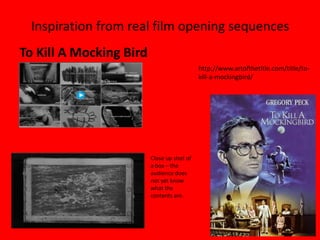 Inspiration from real film opening sequences
To Kill A Mocking Bird
                                            http://www.artofthetitle.com/title/to-
                                            kill-a-mockingbird/




                         Close up shot of
                         a box – the
                         audience does
                         not yet know
                         what the
                         contents are.
 