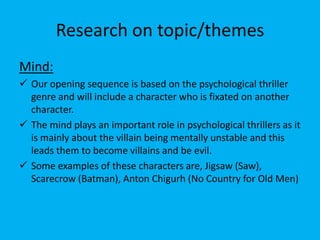 Research on topic/themes
Mind:
 Our opening sequence is based on the psychological thriller
  genre and will include a character who is fixated on another
  character.
 The mind plays an important role in psychological thrillers as it
  is mainly about the villain being mentally unstable and this
  leads them to become villains and be evil.
 Some examples of these characters are, Jigsaw (Saw),
  Scarecrow (Batman), Anton Chigurh (No Country for Old Men)
 