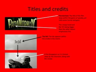 Titles and credits
                             Paranorman: The title of the film
                             stays within the genre of spooky, yet
                             mild comic horror and gore.

                            The creepy hand and
                            the ‘N’s being bigger
                            than the other letters
                            emphasises this.

      The fall: The tile appears within
      the smoke in the movie.




         It the disappears as it is fanned
         away by the character, along with
         the smoke.
 