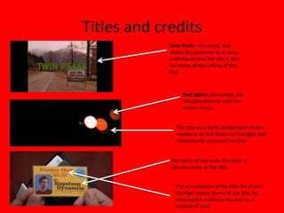 Titles and credits
             Twin Peaks: Very basic, but
             allows the audience to at least
             understand that the title is also
             the name of the setting of the
             film.



                   Red Lights: also simple, yet
                   affective teamed with the
                   sinister music.


                The title on a black background creates
                emphasis on the flickers of red light that
                momentarily surround the title.


             The name of the main character is
             also the name of the film.


               The presentation of the title fits in with
               the high school theme of the film, by
               showing the audience the title on a
               student ID card.
 
