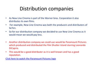 Distribution companies
• As New Line Cinema is part of the Warner bros. Corporation it also
  distributes its own films.
• For example, New Line Cinema was both the producers and distributers of
  Se7en.
• So for our distribution company we decided to use New Line Cinema as it
  would mean we would pay less.

• Another distribution company we could use would be Paramount Pictures
    which produced and distributed the film Shutter Island starring Leonardo
    DiCaprio.
• This would be a good distributer as it is well known and has a good
    reputation.
Click here to watch the Paramount Pictures logo
 