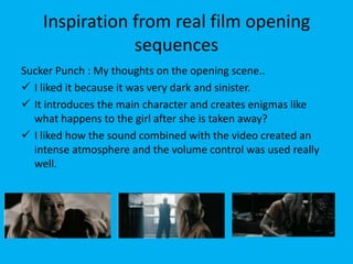 Inspiration from real film opening
                sequences
Sucker Punch : My thoughts on the opening scene..
 I liked it because it was very dark and sinister.
 It introduces the main character and creates enigmas like
  what happens to the girl after she is taken away?
 I liked how the sound combined with the video created an
  intense atmosphere and the volume control was used really
  well.
 