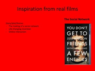 Inspiration from real films
                                   The Social Network
Story/plot/theme:
- The making of a social network
- Life changing invention
- Online interaction
 
