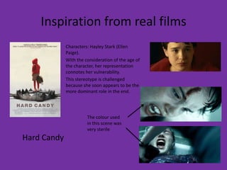 Inspiration from real films
             Characters: Hayley Stark (Ellen
             Paige).
             With the consideration of the age of
             the character, her representation
             connotes her vulnerability.
             This stereotype is challenged
             because she soon appears to be the
             more dominant role in the end.




                       The colour used
                       in this scene was
                       very sterile
Hard Candy
 