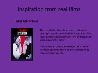 Inspiration from real films
Fatal Attraction

                   This is a thriller film about a married man’s
                   one night stand comes back to haunt him. That
                   lover become obsessed with him and begins to
                   stalk him and his family.

                   After the man continues to reject this ‘lover’
                   her rage becomes more intense and starts to
                   escalate into violence.
 