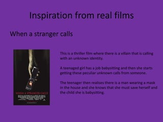 Inspiration from real films
When a stranger calls

                This is a thriller film where there is a villain that is calling
                with an unknown identity.

                A teenaged girl has a job babysitting and then she starts
                getting these peculiar unknown calls from someone.

                The teenager then realises there is a man wearing a mask
                in the house and she knows that she must save herself and
                the child she is babysitting.
 
