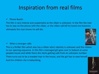 Inspiration from real films
 Phone Booth:
This film is very intense and suspenseful as the villain is unknown. In the film the man
has to stay on the phone with the villain, or the villain will kill his loved one however,
ultimately the man knows he will die.




 When a stranger calls:
This is a thriller film which also has a villain who’s identity is unknown and this relates
to our opening sequence. In this film a teenaged girl goes over to babysit at some
peoples house and while there she starts getting calls from an unknown number.
There turns out to be a masked man in the house, and the girl has to save herself
And the children she is babysitting.
 