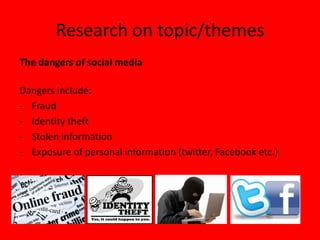 Research on topic/themes
The dangers of social media

Dangers include:
- Fraud
- Identity theft
- Stolen information
- Exposure of personal information (twitter, Facebook etc.)
 