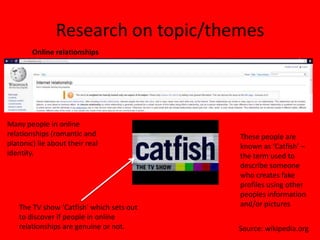 Research on topic/themes
        Online relationships




Many people in online
relationships (romantic and               These people are
platonic) lie about their real            known as ‘Catfish’ –
identity.                                 the term used to
                                          describe someone
                                          who creates fake
                                          profiles using other
                                          peoples information
   The TV show ‘Catfish’ which sets out   and/or pictures
   to discover if people in online
   relationships are genuine or not.      Source: wikipedia.org
 