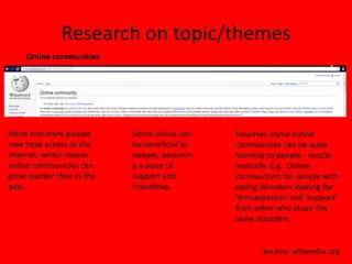 Research on topic/themes
    Online communities




More and more people       Some online can    However, some online
now have access to the     be beneficial to   communities can be quite
internet, which means      people, becomin    harming to people - mostly
online communities can     g a place of       mentally. E.g.. Online
grow quicker than in the   support and        communities for people with
past.                      friendship.        eating disorders looking for
                                              ‘thinsporation’ and ‘support’
                                              from other who share the
                                              same disorders.


                                                     Source: wikipedia.org
 