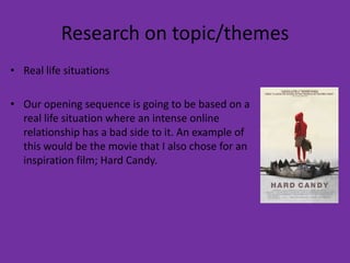 Research on topic/themes
• Real life situations

• Our opening sequence is going to be based on a
  real life situation where an intense online
  relationship has a bad side to it. An example of
  this would be the movie that I also chose for an
  inspiration film; Hard Candy.
 