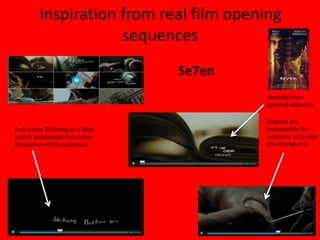 Inspiration from real film opening
                     sequences
                                   Se7en
                                           Montage style
                                           opening sequence.

                                           Enigmas are
Cast names flickering on a black           presented to the
screen, emphasises the sinister            audience, as to who
atmosphere of the sequence.                this character is.
 