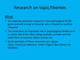 Research on topic/themes
Mind:
 Our opening sequence is based on the psychological thriller
  genre and will include a character who is fixated on another
  character.
 The mind plays an important role in psychological thrillers as it
  is mainly about the villain being mentally unstable and this
  leads them to become villains and be evil.
 Some examples of these characters are, Jigsaw
  (Saw), Scarecrow (Batman), Anton Chigurh (No Country for
  Old Men)
 