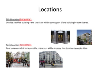 Locations
Third Location (FLASHBACK):
Outside an office building – the character will be coming out of the building in work clothes.




Forth Location (FLASHBACK):
On a busy normal street where the characters will be crossing the street on opposite sides.
 