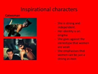 Inspirational characters
Catwoman

                         - She is strong and
                           independent.
                         - Her identity is an
                           enigma
                         - She goes against the
                           stereotype that women
                           are weak
                         - She emphasises that
                           women can be just a
                           strong as men
 