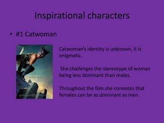Inspirational characters
• #1 Catwoman
                Catwoman’s identity is unknown, it is
                enigmatic.

                She challenges the stereotype of woman
                being less dominant than males.

                Throughout the film she connotes that
                females can be as dominant as men.
 