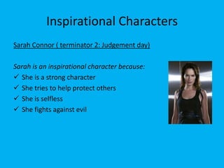 Inspirational Characters
Sarah Connor ( terminator 2: Judgement day)

Sarah is an inspirational character because:
 She is a strong character
 She tries to help protect others
 She is selfless
 She fights against evil
 
