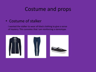 Costume and props
• Costume of stalker
 I wanted the stalker to wear all black clothing to give a sense
 of mystery. This connotes that I am reinforcing a stereotype.
 