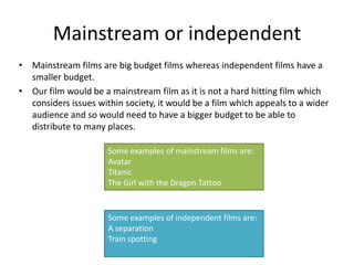 Mainstream or independent
• Mainstream films are big budget films whereas independent films have a
  smaller budget.
• Our film would be a mainstream film as it is not a hard hitting film which
  considers issues within society, it would be a film which appeals to a wider
  audience and so would need to have a bigger budget to be able to
  distribute to many places.

                      Some examples of mainstream films are:
                      Avatar
                      Titanic
                      The Girl with the Dragon Tattoo


                      Some examples of independent films are:
                      A separation
                      Train spotting
 