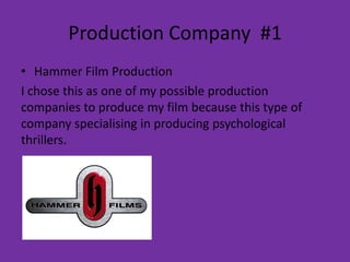 Production Company #1
• Hammer Film Production
I chose this as one of my possible production
companies to produce my film because this type of
company specialising in producing psychological
thrillers.
 