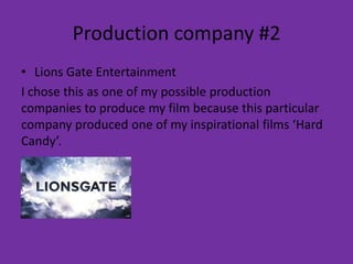 Production company #2
• Lions Gate Entertainment
I chose this as one of my possible production
companies to produce my film because this particular
company produced one of my inspirational films ‘Hard
Candy’.
 