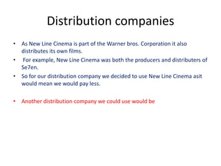 Distribution companies
• As New Line Cinema is part of the Warner bros. Corporation it also
  distributes its own films.
• For example, New Line Cinema was both the producers and distributers of
  Se7en.
• So for our distribution company we decided to use New Line Cinema asit
  would mean we would pay less.

• Another distribution company we could use would be
 