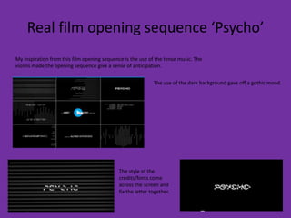 Real film opening sequence ‘Psycho’
My inspiration from this film opening sequence is the use of the tense music. The
violins made the opening sequence give a sense of anticipation.


                                                            The use of the dark background gave off a gothic mood.




                                            The style of the
                                            credits/fonts come
                                            across the screen and
                                            fix the letter together.
 