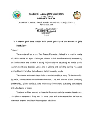 SOUTHERN LUZON STATE UNIVERSITY
Lucban, Quezon
GRADUATE SCHOOL
ORGANIZATION AND MANAGEMENT OF INSTITUTION (EDAM 512)
ASSIGNMENT1
Prepared and submitted by
Mr. BOYET B. ALUAN
MAED-MGT
2014

1. Consider your own school, what would you say is the mission of your
institution?
Answer:
The mission of our school San Roque Elementary School is to provide quality
education and be an agent of changes towards holistic transformation by empowering
the administrator and teacher in taking responsibility of educating the minds of our
learners in imbibing desirable values and in utilizing and providing learning resources
and facilities to the fullest that will responds to the greater needs.
The mission statement above helps promote the right of every Filipino to quality,
equitable, culture-based and complete education. Line with this our school promoting
child-friendly, gender-sensitive, safe, motivating environment, cultivating camaraderie
and school zone of peace.
Teachers facilitate learning and constantly nurture each by applying theories and
principles as necessary. They also do some case and action researches to improve
instruction and find innovation that will poster education.

 