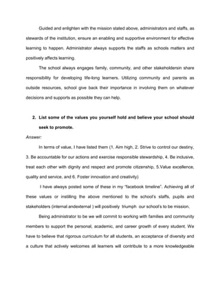 Guided and enlighten with the mission stated above, administrators and staffs, as
stewards of the institution, ensure an enabling and supportive environment for effective
learning to happen. Administrator always supports the staffs as schools matters and
positively affects learning.
The school always engages family, community, and other stakeholdersin share
responsibility for developing life-long learners. Utilizing community and parents as
outside resources, school give back their importance in involving them on whatever
decisions and supports as possible they can help.

2. List some of the values you yourself hold and believe your school should
seek to promote.
Answer:
In terms of value, I have listed them (1. Aim high, 2. Strive to control our destiny,
3. Be accountable for our actions and exercise responsible stewardship, 4. Be inclusive,
treat each other with dignity and respect and promote citizenship, 5.Value excellence,
quality and service, and 6. Foster innovation and creativity)
I have always posted some of these in my “facebook timeline”. Achieving all of
these values or instilling the above mentioned to the school’s staffs, pupils and
stakeholders (internal andexternal ) will positively triumph our school’s to be mission.
Being administrator to be we will commit to working with families and community
members to support the personal, academic, and career growth of every student. We
have to believe that rigorous curriculum for all students, an acceptance of diversity and
a culture that actively welcomes all learners will contribute to a more knowledgeable

 