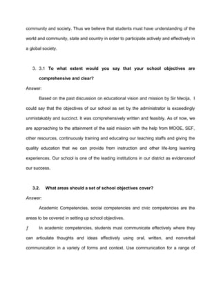 community and society. Thus we believe that students must have understanding of the
world and community, state and country in order to participate actively and effectively in
a global society.

3. 3.1 To what extent would you say that your school objectives are
comprehensive and clear?
Answer:
Based on the past discussion on educational vision and mission by Sir Mecija, I
could say that the objectives of our school as set by the administrator is exceedingly
unmistakably and succinct. It was comprehensively written and feasibly. As of now, we
are approaching to the attainment of the said mission with the help from MOOE, SEF,
other resources, continuously training and educating our teaching staffs and giving the
quality education that we can provide from instruction and other life-long learning
experiences. Our school is one of the leading institutions in our district as evidencesof
our success.

3.2.

What areas should a set of school objectives cover?

Answer:
Academic Competencies, social competencies and civic competencies are the
areas to be covered in setting up school objectives.
ƒ

In academic competencies, students must communicate effectively where they

can articulate thoughts and ideas effectively using oral, written, and nonverbal
communication in a variety of forms and context. Use communication for a range of

 