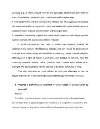 purposes (e.g., to inform, instruct, motivate and persuade). Students can solve different
kinds of non-familiar problems in both conventional and innovative ways
ƒ Instill students line with the curriculum the effective way of analyzing and evaluating
information and evidence, arguments, claims and beliefs.Use digital technologies as a
successful means of global communication and sharing of ideas.
ƒ Understand preventative physical and mental health measures, including proper diet,
nutrition, exercise, risk avoidance and stress reduction
In social competencies they have to master core subjects, students will
understand 21st century interdisciplinary subjects and core values to develop.Learn
from and work collaboratively with individuals representing diverse cultures, religions,
andlifestyles in a spirit of mutual respect and open dialogue in personal, work and
community contexts. Monitor, define, prioritize, and complete tasks without direct
oversight. And act responsibly with the interests of the larger community in mind.
Their civic competencies must defined as participate effectively in civic life
through knowing how to stay informed and understanding governmental processes.

4. Prepared a draft mission statement for your school for consideration by
your staff.
Answer:
School recognizes the need to equip our students with the life skills and attitudes
that will allow them to become responsible members of a competitive, cooperative, and
culturally diverse society and to further a lifetime of academic and personal growth.

 