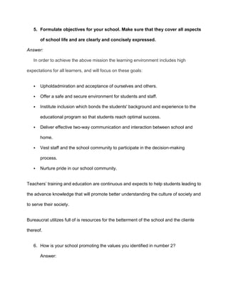 5. Formulate objectives for your school. Make sure that they cover all aspects
of school life and are clearly and concisely expressed.
Answer:
In order to achieve the above mission the learning environment includes high
expectations for all learners, and will focus on these goals:



Upholdadmiration and acceptance of ourselves and others.



Offer a safe and secure environment for students and staff.



Institute inclusion which bonds the students' background and experience to the
educational program so that students reach optimal success.



Deliver effective two-way communication and interaction between school and
home.



Vest staff and the school community to participate in the decision-making
process.



Nurture pride in our school community.

Teachers’ training and education are continuous and expects to help students leading to
the advance knowledge that will promote better understanding the culture of society and
to serve their society.

Bureaucrat utilizes full of is resources for the betterment of the school and the cliente
thereof.

6. How is your school promoting the values you identified in number 2?
Answer:

 