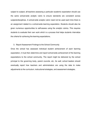 subject to subject, all teachers assessing a particular academic expectation should use
the same school-wide analytic rubric to ensure standards are consistent across
subjects/disciplines. A school-wide analytic rubric need not be used each time there is
an assignment related to a school-wide learning expectation. Students should also be
given numerous opportunities to self-assess using the analytic rubrics. This requires
students to evaluate their own work which is a process that helps students internalize
the criteria for achieving the learning expectations.

3. Report Assessment Findings to the School Community
Once the school has assessed individual student achievement of each learning
expectation, it must then determine and report school-wide achievement of the learning
expectations to the school community. The report might be delivered by the school
principal to the governing body, parent councils, etc. As well, school leaders should
eventually report how teachers and administrators are using the data to make
adjustments to the curriculum, instructional strategies, and assessment strategies.

 