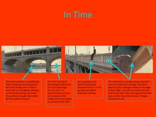 In Time




This shot would be an establishing     Its in the morning or      He is wearing a suit,        The convention is, people always intend to
shot of showing that the guy just      becoming the afternoon     which immediately            commit suicide from a bridge. And that’s
fell of the bridge and it makes it     as it isn't that bright.   presents that he is a rich   what this guy is doing by sitting on the edge
clear that it is a bridge by showing   You can tell it’s a        guy that can afford          of the bridge. I can tell as it zooms into the
us the whole setting, and shows        peaceful place as there    expensive clothing           time he has left in life, as he gave all his time
the audience enough information        isn't anyone on the                                     away, which shows that he wasn’t happy
for the audience to get it.            bridge and no cars going                                and wants to die.
                                       up and down the road.
 