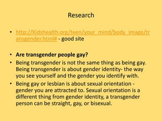 Research

• http://Kidshealth.org/teen/your_mind/body_image/tr
  ansgender.html# - good site

• Are transgender people gay?
• Being transgender is not the same thing as being gay.
  Being transgender is about gender identity- the way
  you see yourself and the gender you identify with.
• Being gay or lesbian is about sexual orientation -
  gender you are attracted to. Sexual orientation is a
  different thing from gender identity, a transgender
  person can be straight, gay, or bisexual.
 