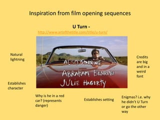 Inspiration from film opening sequences

                                     U Turn -
                 http://www.artofthetitle.com/title/u-turn/




 Natural
                                                                          Credits
 lightning
                                                                          are big
                                                                          and in a
                                                                          weird
                                                                          font
Establishes
character
                Why is he in a red                                Enigmas? i.e. why
                car? (represents            Establishes setting
                                                                  he didn’t U Turn
                danger)                                           or go the other
                                                                  way
 