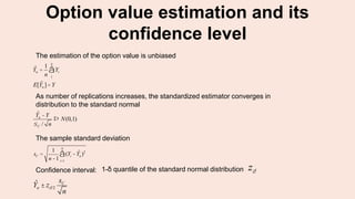 Option value estimation and its
confidence level
The sample standard deviation
sC =
1
n-1
(Yi - ˆYn )2
i=1
n
å
1-δ quantile of the standard normal distribution zdConfidence interval:
ˆYn ± zd/2
sC
n
ˆYn =
1
n
Yi
1
n
å
E[ ˆYn ]= Y
ˆYn -Y
sC / n
Þ N(0,1)
The estimation of the option value is unbiased
As number of replications increases, the standardized estimator converges in
distribution to the standard normal
 