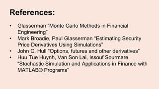 References:
• Glasserman “Monte Carlo Methods in Financial
Engineering”
• Mark Broadie, Paul Glasserman “Estimating Security
Price Derivatives Using Simulations”
• John C. Hull “Options, futures and other derivatives”
• Huu Tue Huynh, Van Son Lai, Issouf Sourmare
“Stochastic Simulation and Applications in Finance with
MATLAB® Programs”
 