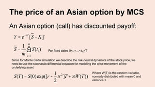 The price of an Asian option by MCS
An Asian option (call) has discounted payoff:
Y = e-rT
[S - K]+
S =
1
m
S(ti )
i=1
m
å For fixed dates 0<t1<…<tm<T
Since for Monte Carlo simulation we describe the risk-neutral dynamics of the stock price, we
need to use the stochastic differential equation for modeling the price movement of the
underlying asset
S(T) = S(0)exp([r -
1
2
s 2
]T +sW(T))
Where W(T) is the random variable,
normally distributed with mean 0 and
variance T.
 