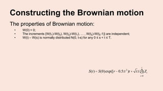 Constructing the Brownian motion
The properties of Brownian motion:
• W(0) = 0;
• The increments {W(t1)-W(t0), W(t2)-W(t1), … , W(tk)-W(tk-1)} are independent;
• W(t) – W(s) is normally distributed N(0, t-s) for any 0 ≤ s < t ≤ T.
S(t) = S(0)exp([r -0.5s 2
)t + ts Zi
i=0
t
å
 