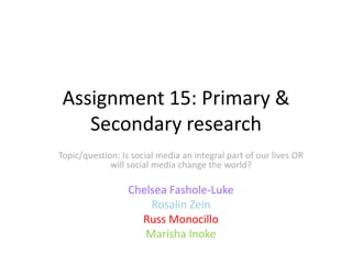 Assignment 15: Primary &
Secondary research
Topic/question: Is social media an integral part of our lives OR
will social media change the world?

Chelsea Fashole-Luke
Rosalin Zein
Russ Monocillo
Marisha Inoke

 
