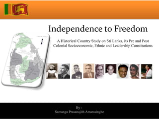 Independence to Freedom
   A Historical Country Study on Sri Lanka, its Pre and Post
 Colonial Socioeconomic, Ethnic and Leadership Constitutions




              By :
 Samanga Prasanajith Amarasinghe
 
